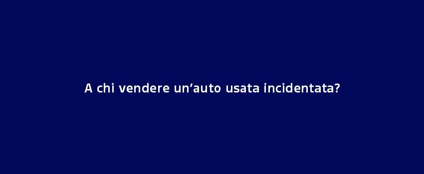 A Chi Vendere Un’Auto Usata Incidentata