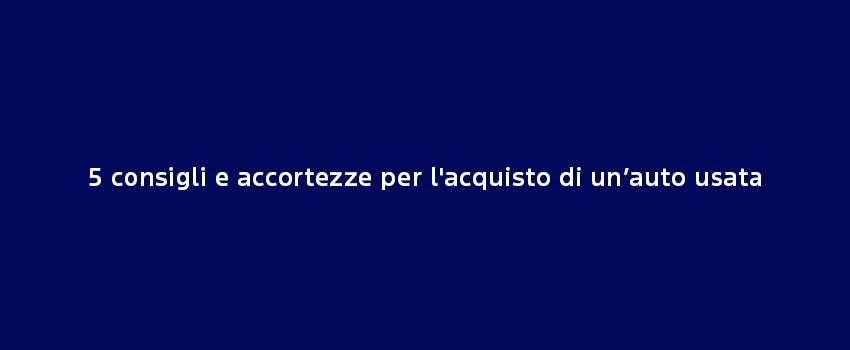 5 Consigli E Accortezze Per L'acquisto Di Un’Auto Usata