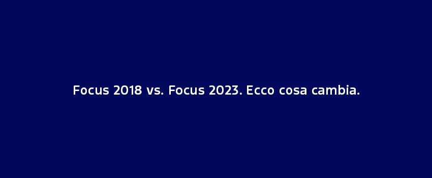 Focus 2018 Vs. Focus 2023. Ecco Cosa Cambia.