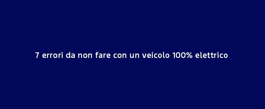 7 Errori Da Non Fare Con Un Veicolo 100% Elettrico (1)