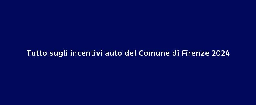 Tutto Sugli Incentivi Auto Del Comune Di Firenze 2024