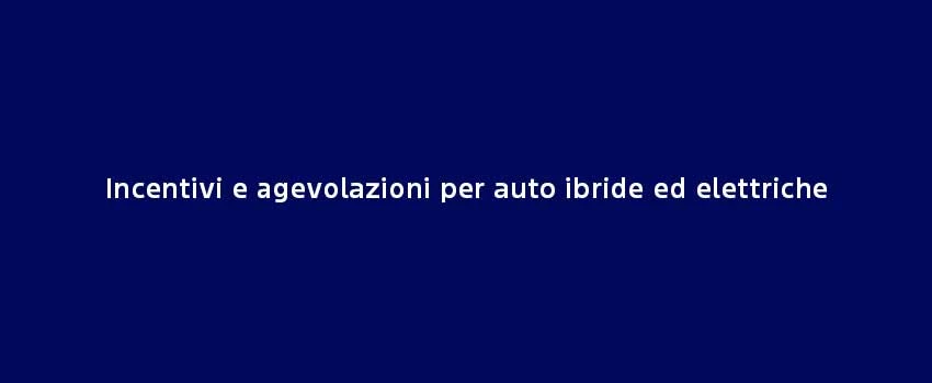 Incentivi E Agevolazioni Per Auto Ibride Ed Elettriche