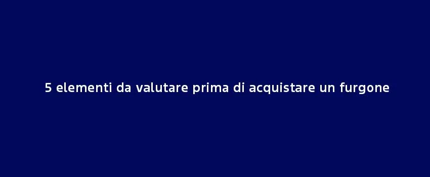 5 Elementi Da Valutare Prima Di Acquistare Un Furgone