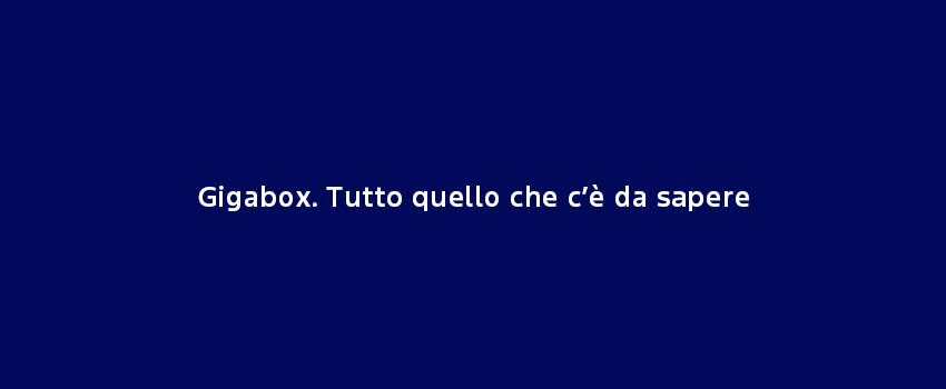 Gigabox. Tutto Quello Che C’È Da Sapere