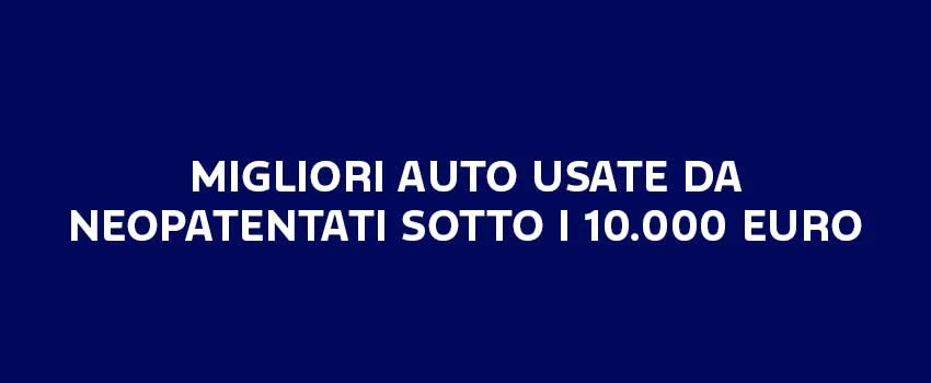 MIGLIORI AUTO USATE DA NEOPATENTATI SOTTO I 10.000 EURO