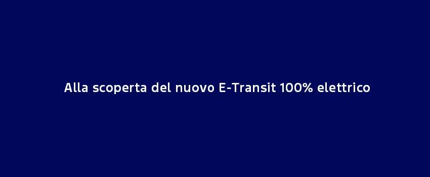 Alla Scoperta Del Nuovo E Transit 100% Elettrico