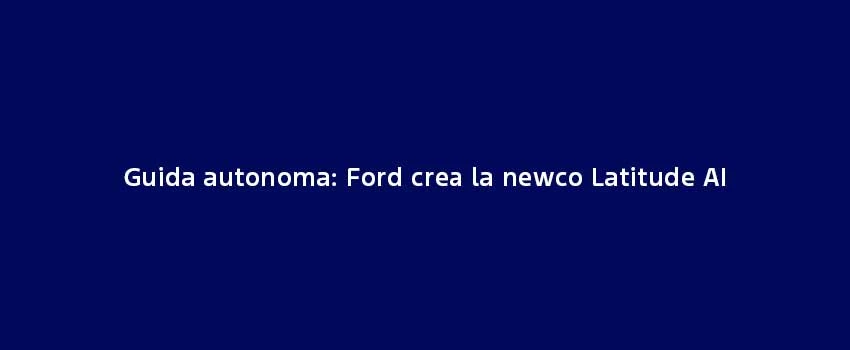 Guida Autonoma Ford Crea La Newco Latitude AI (1)