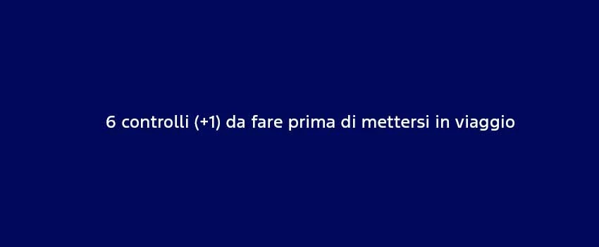 6 Controlli (+1) Da Fare Prima Di Mettersi In Viaggio