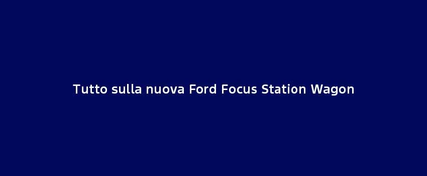 Tutto Sulla Nuova Ford Focus Station Wagon