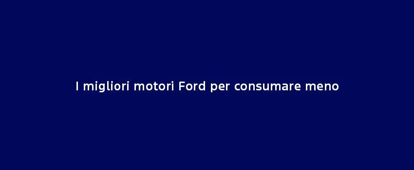 I Migliori Motori Ford Per Consumare Meno