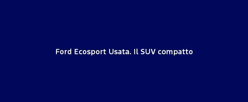 Ford Ecosport Usata. Il SUV Compatto