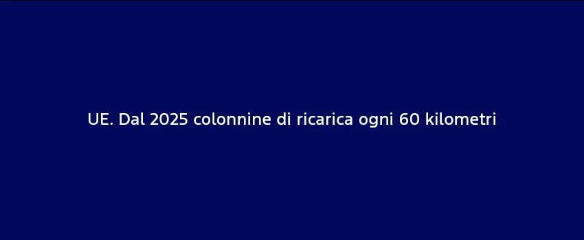 UE Dal 2025 Colonnine Di Ricarica Ogni 60 Kilometri