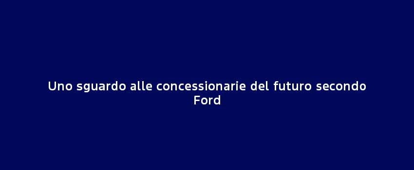 Uno Sguardo Alle Concessionarie Del Futuro Secondo Ford