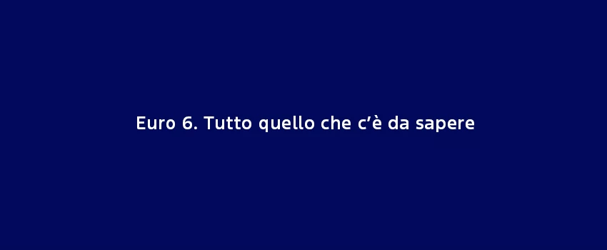 Euro 6. Tutto Quello Che C’È Da Sapere
