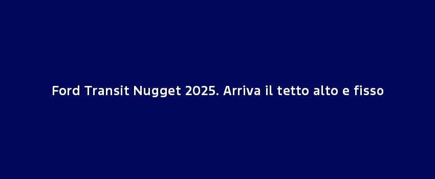 Ford Transit Nugget 2025. Arriva Il Tetto Alto E Fisso