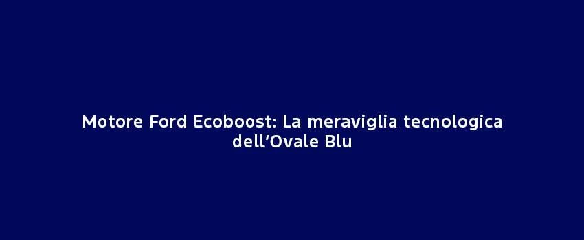 Motore Ford Ecoboostla Meraviglia Tecnologica Dell’Ovale Blu