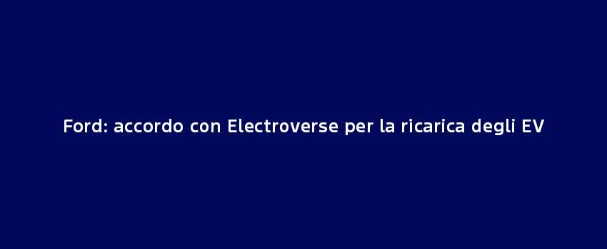 Ford Accordo Con Electroverse Per La Ricarica Degli EV