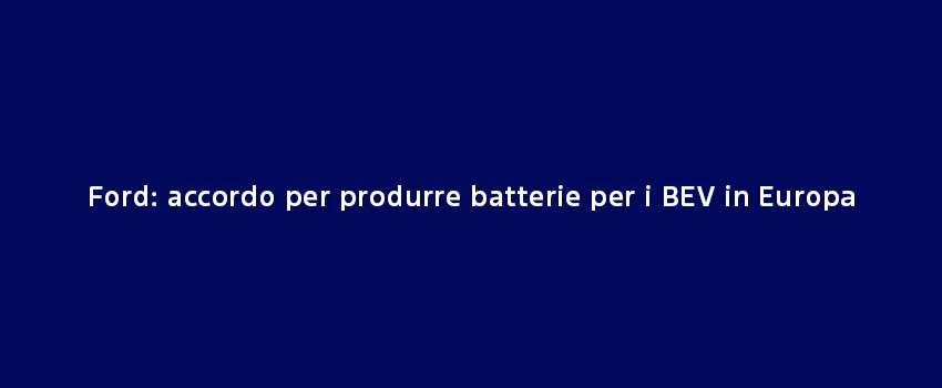 Ford Accordo Per Produrre Batterie Per I BEV In Europa (1)
