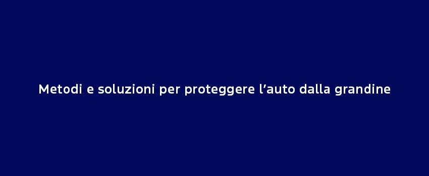 Metodi E Soluzioni Per Proteggere L’Auto Dalla Grandine (1)