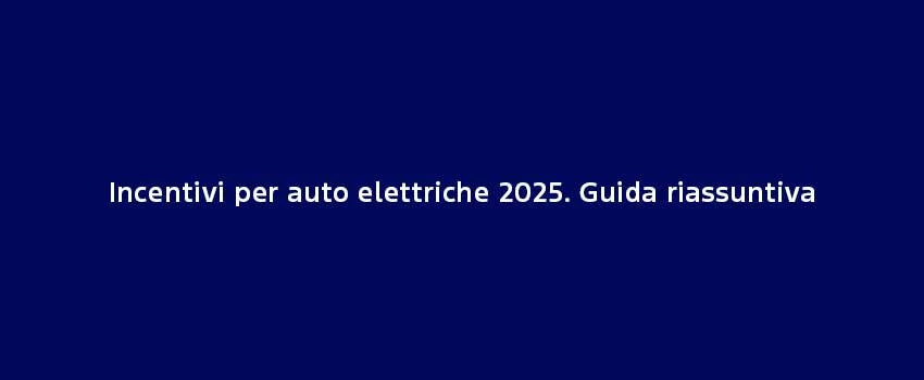 Incentivi Per Auto Elettriche 2025 Guida Riassuntiva