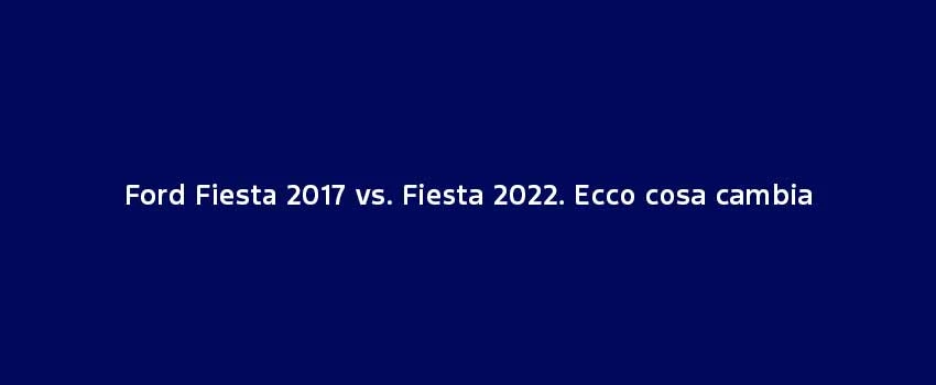 Ford Fiesta 2017 Vs. Fiesta 2022. Ecco Cosa Cambia