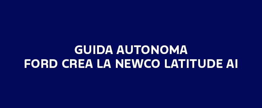 GUIDA AUTONOMA FORD CREA LA NEWCO LATITUDE AI