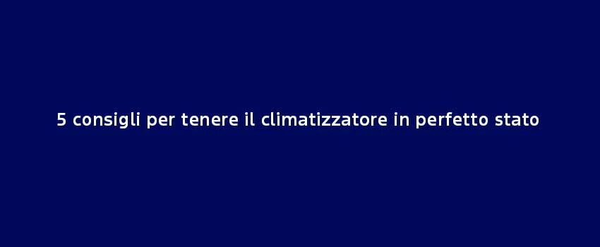 5 Consigli Per Tenere Il Climatizzatore In Perfetto Stato