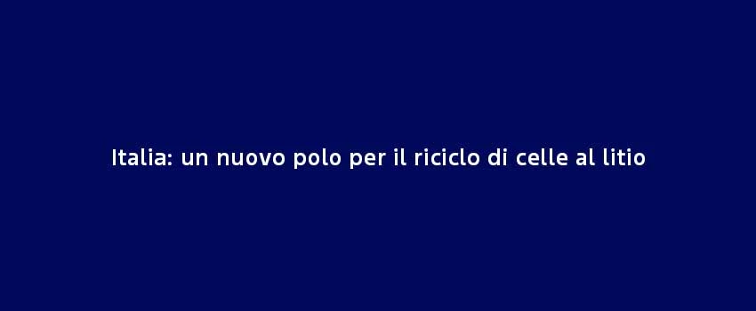 Italia Un Nuovo Polo Per Il Riciclo Di Celle Al Litio