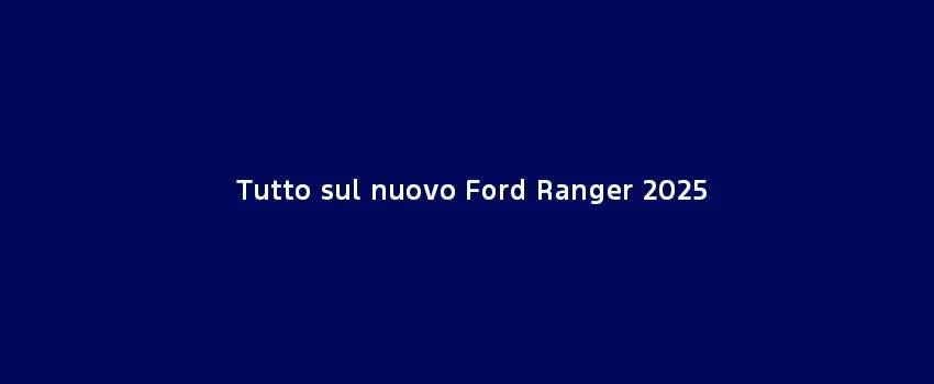 Tutto Sul Nuovo Ford Ranger 2025