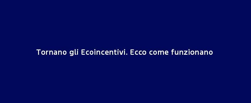 Tornano Gli Ecoincentivi Ecco Come Funzionan