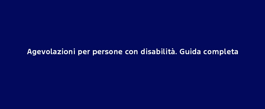 Agevolazioni Per Persone Con Disabilità. Guida Completa
