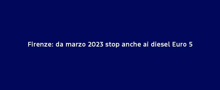 Firenze Da Marzo 2023 Stop Anche Ai Diesel Euro 5